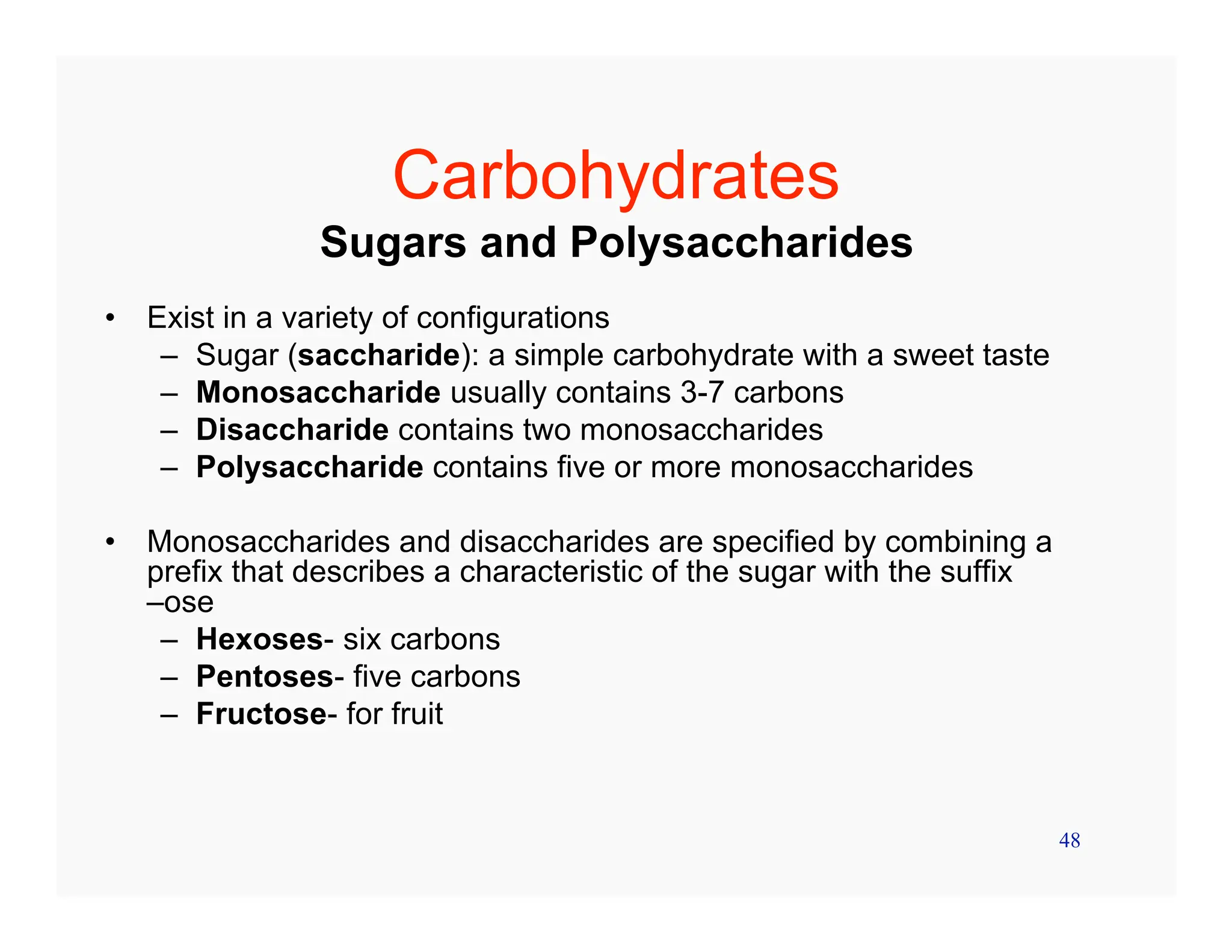 48
Carbohydrates
Sugars and Polysaccharides
• Exist in a variety of configurations
– Sugar (saccharide): a simple carbohydrate with a sweet taste
– Monosaccharide usually contains 3-7 carbons
– Disaccharide contains two monosaccharides
– Polysaccharide contains five or more monosaccharides
• Monosaccharides and disaccharides are specified by combining a
prefix that describes a characteristic of the sugar with the suffix
–ose
– Hexoses- six carbons
– Pentoses- five carbons
– Fructose- for fruit
 