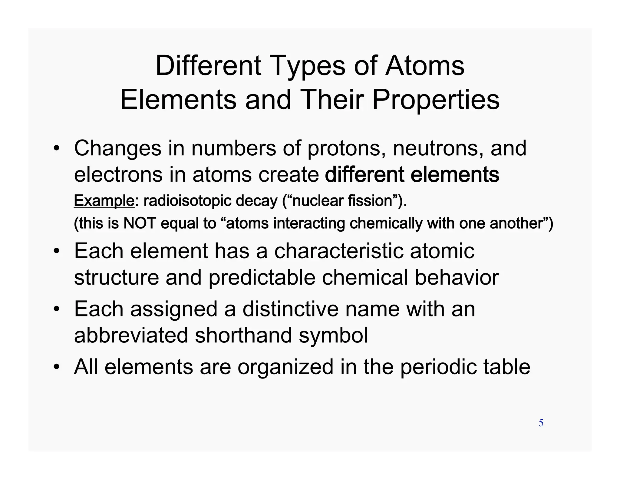 5
Different Types of Atoms
Elements and Their Properties
• Changes in numbers of protons, neutrons, and
electrons in atoms create different elements
Example: radioisotopic decay (“nuclear fission”).
(this is NOT equal to “atoms interacting chemically with one another”)
• Each element has a characteristic atomic
structure and predictable chemical behavior
• Each assigned a distinctive name with an
abbreviated shorthand symbol
• All elements are organized in the periodic table
 