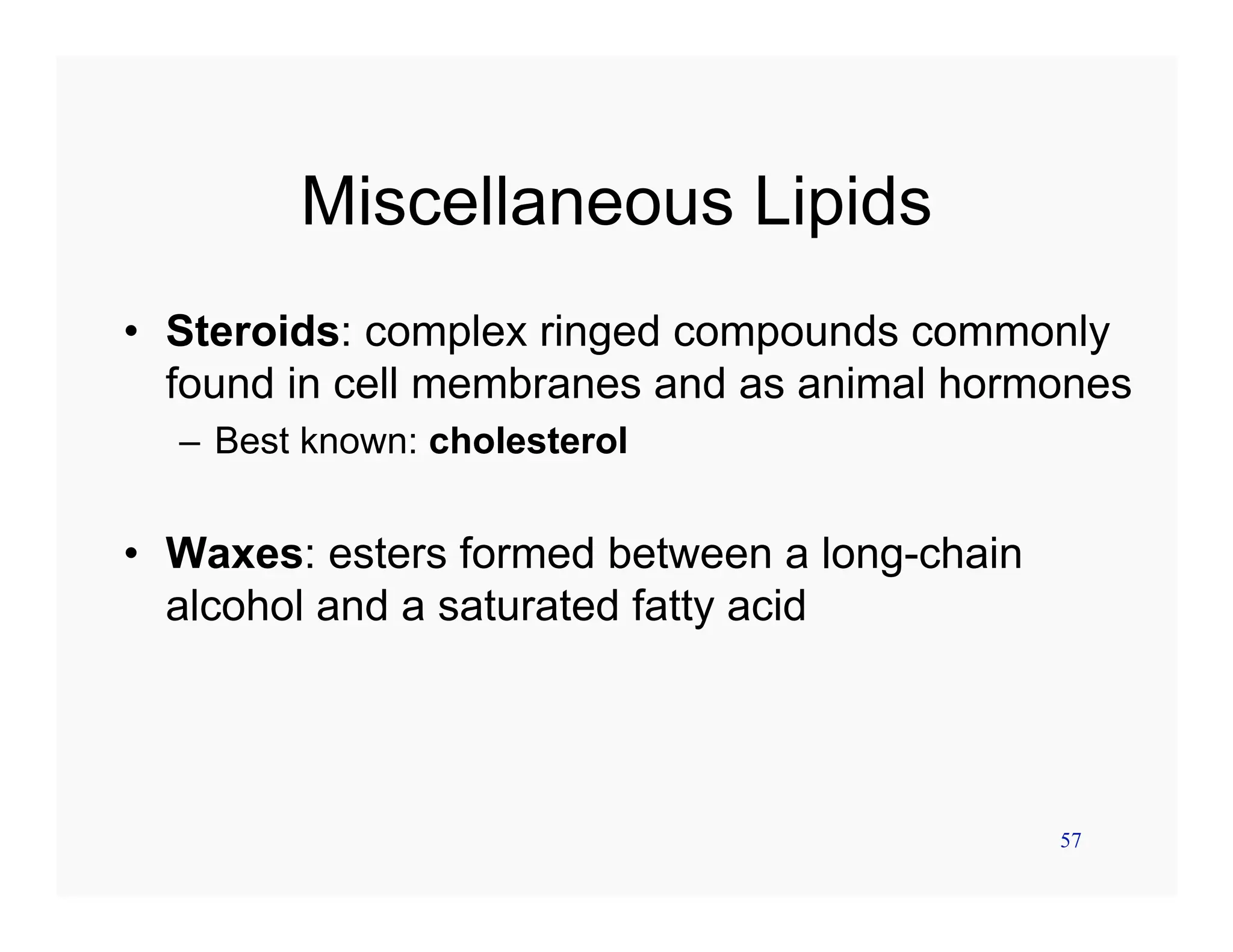 57
Miscellaneous Lipids
• Steroids: complex ringed compounds commonly
found in cell membranes and as animal hormones
– Best known: cholesterol
• Waxes: esters formed between a long-chain
alcohol and a saturated fatty acid
 
