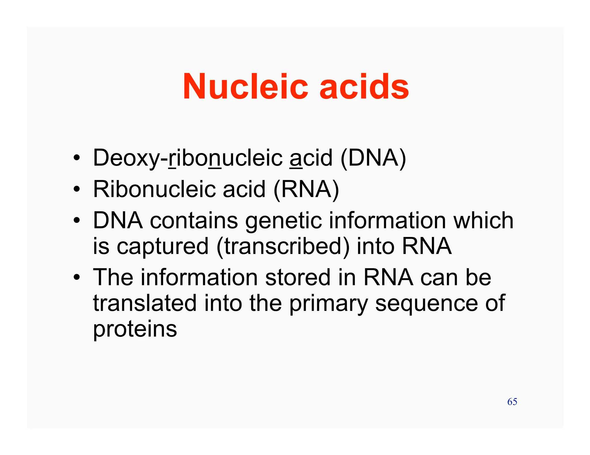 65
Nucleic acids
• Deoxy-ribonucleic acid (DNA)
• Ribonucleic acid (RNA)
• DNA contains genetic information which
is captured (transcribed) into RNA
• The information stored in RNA can be
translated into the primary sequence of
proteins
 