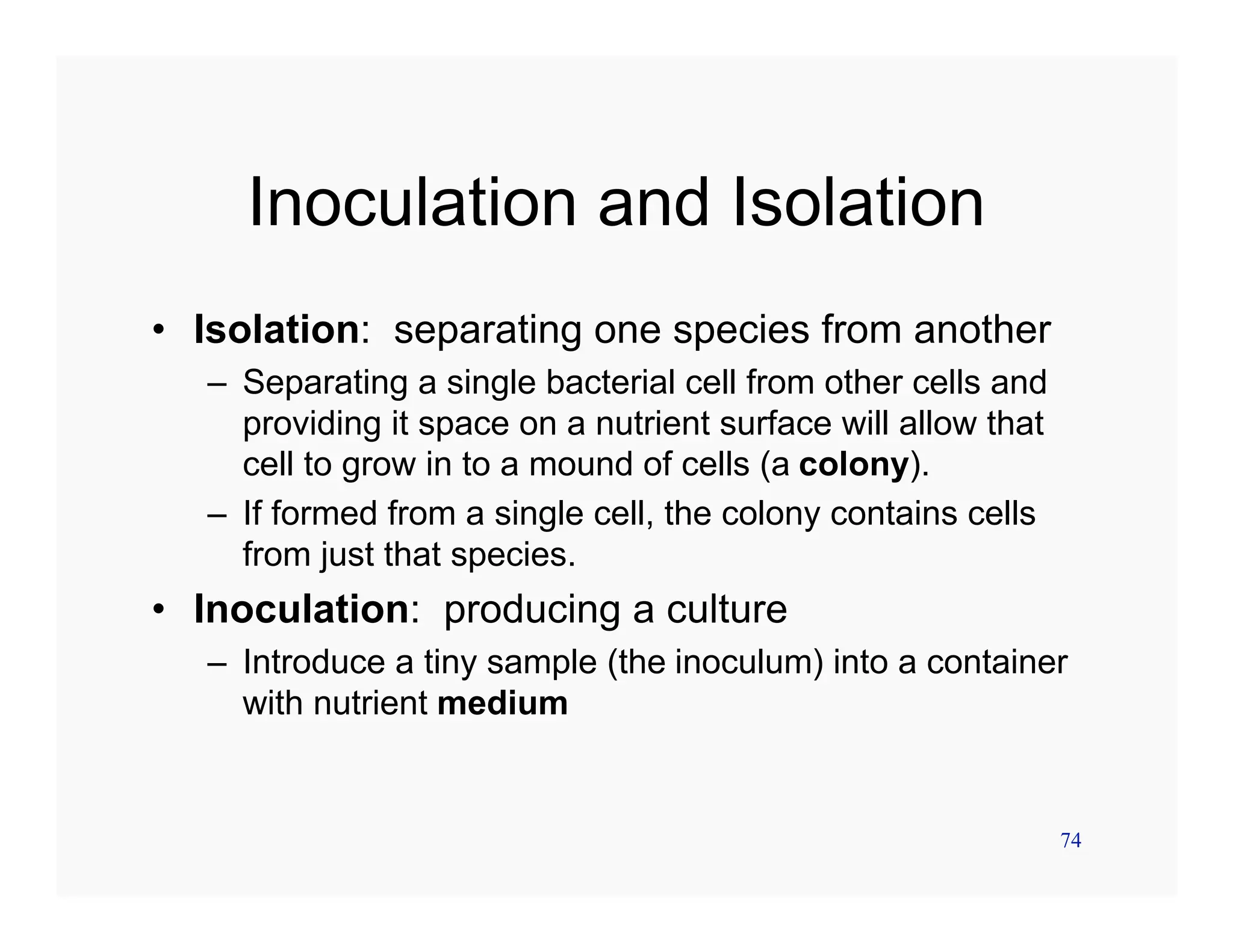 74
Inoculation and Isolation
• Isolation: separating one species from another
– Separating a single bacterial cell from other cells and
providing it space on a nutrient surface will allow that
cell to grow in to a mound of cells (a colony).
– If formed from a single cell, the colony contains cells
from just that species.
• Inoculation: producing a culture
– Introduce a tiny sample (the inoculum) into a container
with nutrient medium
 