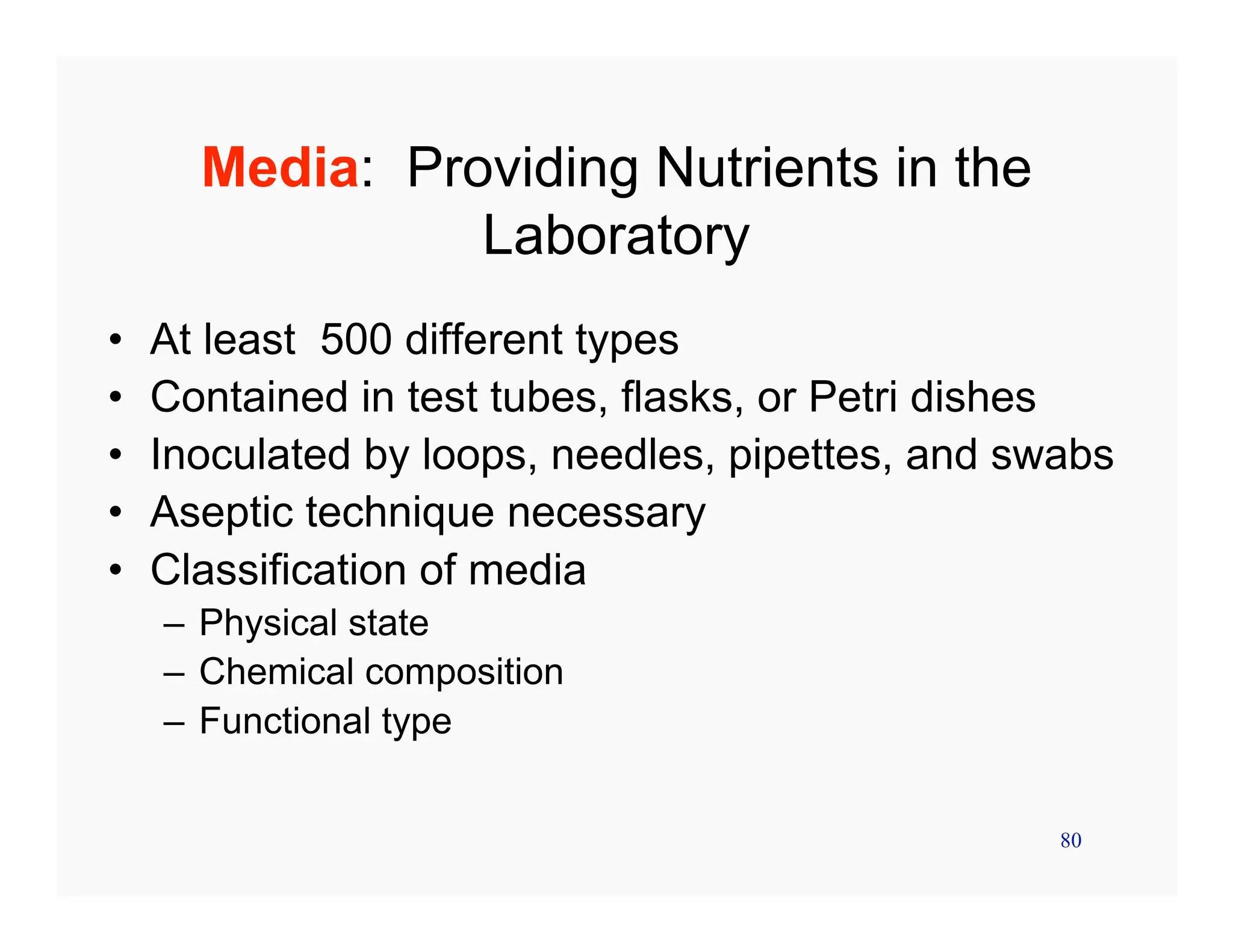 80
Media: Providing Nutrients in the
Laboratory
• At least 500 different types
• Contained in test tubes, flasks, or Petri dishes
• Inoculated by loops, needles, pipettes, and swabs
• Aseptic technique necessary
• Classification of media
– Physical state
– Chemical composition
– Functional type
 