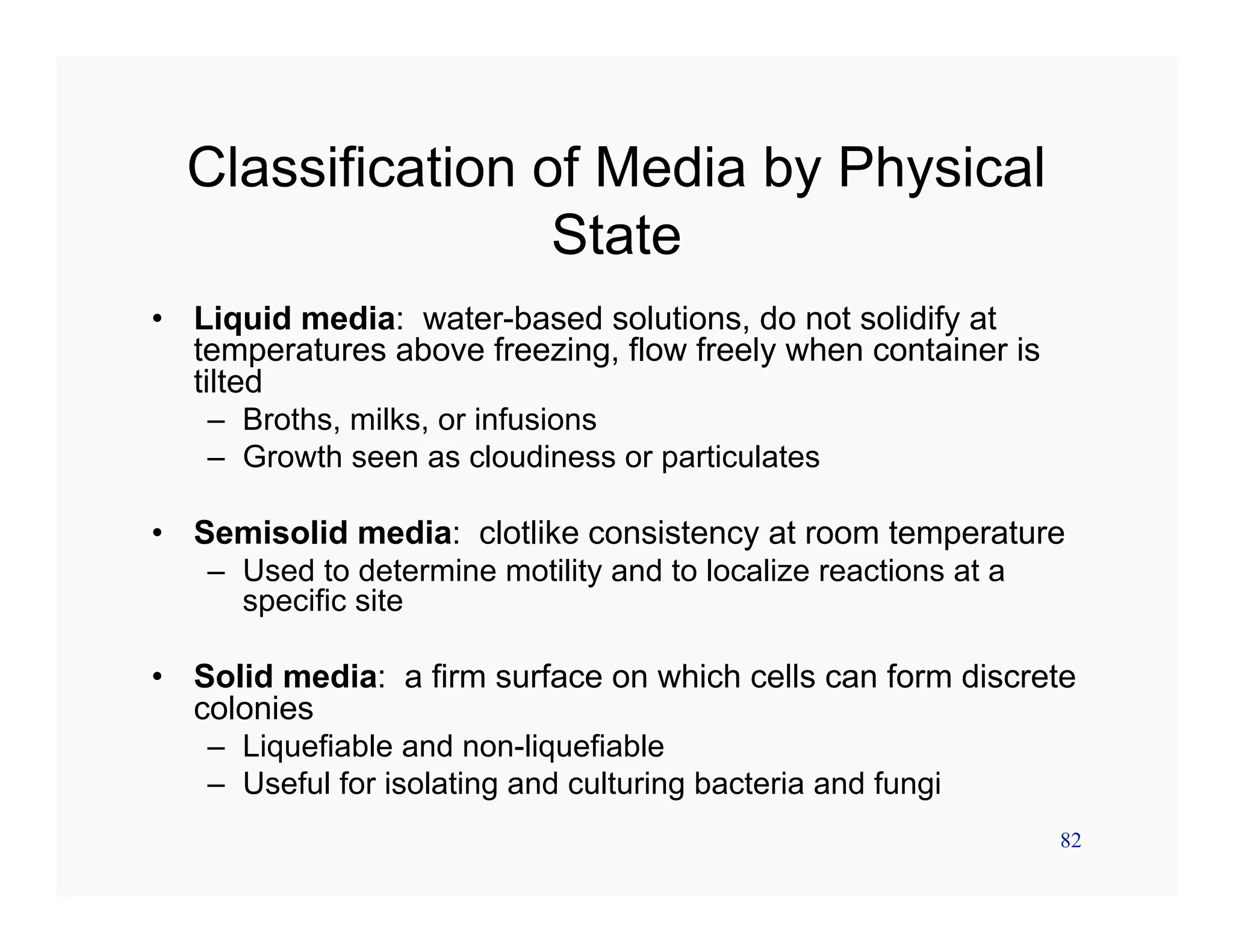 82
Classification of Media by Physical
State
• Liquid media: water-based solutions, do not solidify at
temperatures above freezing, flow freely when container is
tilted
– Broths, milks, or infusions
– Growth seen as cloudiness or particulates
• Semisolid media: clotlike consistency at room temperature
– Used to determine motility and to localize reactions at a
specific site
• Solid media: a firm surface on which cells can form discrete
colonies
– Liquefiable and non-liquefiable
– Useful for isolating and culturing bacteria and fungi
 