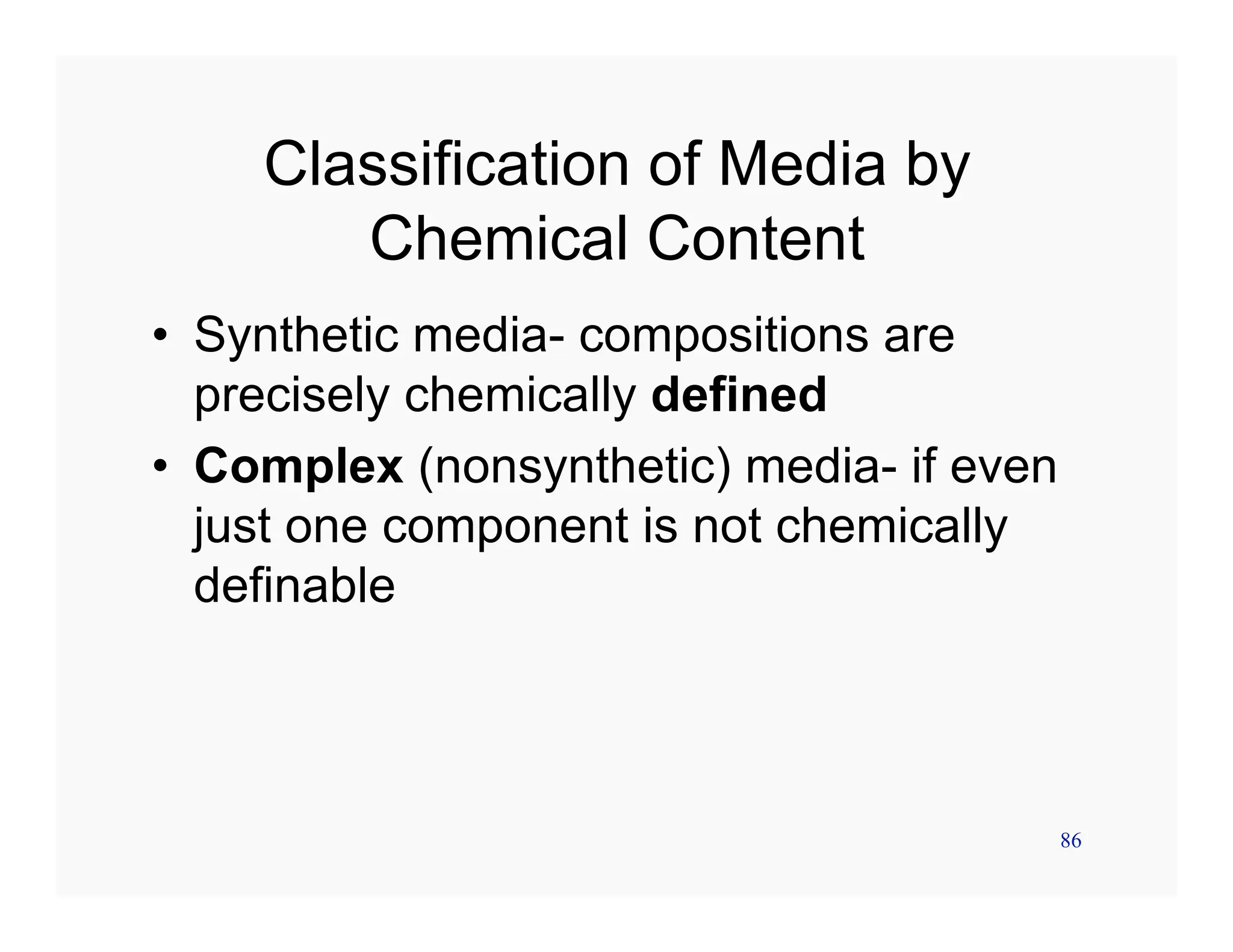 86
Classification of Media by
Chemical Content
• Synthetic media- compositions are
precisely chemically defined
• Complex (nonsynthetic) media- if even
just one component is not chemically
definable
 