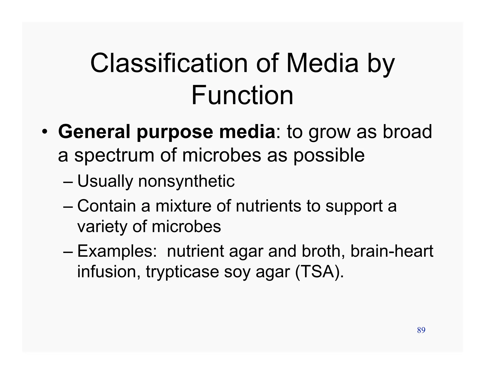 89
Classification of Media by
Function
• General purpose media: to grow as broad
a spectrum of microbes as possible
– Usually nonsynthetic
– Contain a mixture of nutrients to support a
variety of microbes
– Examples: nutrient agar and broth, brain-heart
infusion, trypticase soy agar (TSA).
 