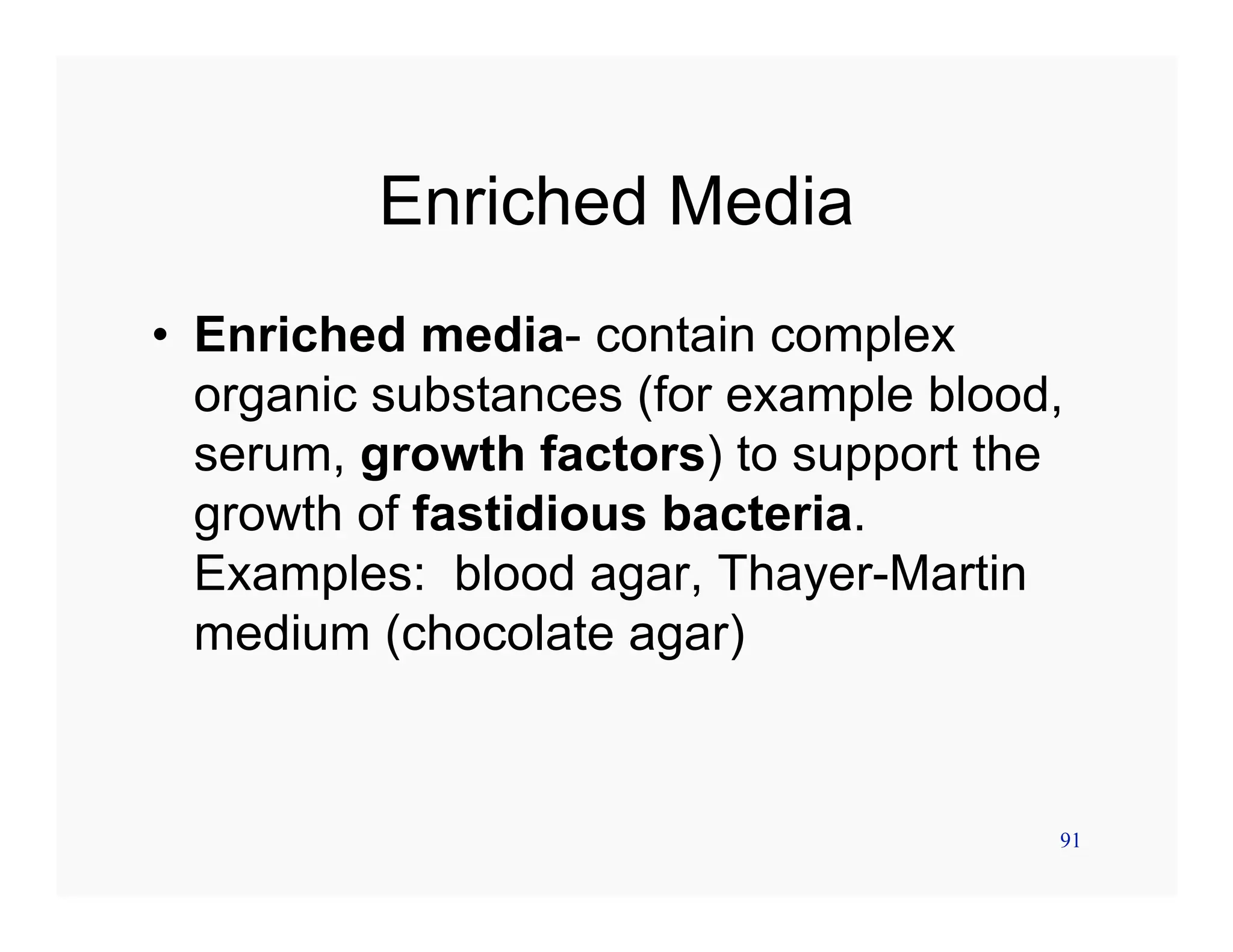91
Enriched Media
• Enriched media- contain complex
organic substances (for example blood,
serum, growth factors) to support the
growth of fastidious bacteria.
Examples: blood agar, Thayer-Martin
medium (chocolate agar)
 