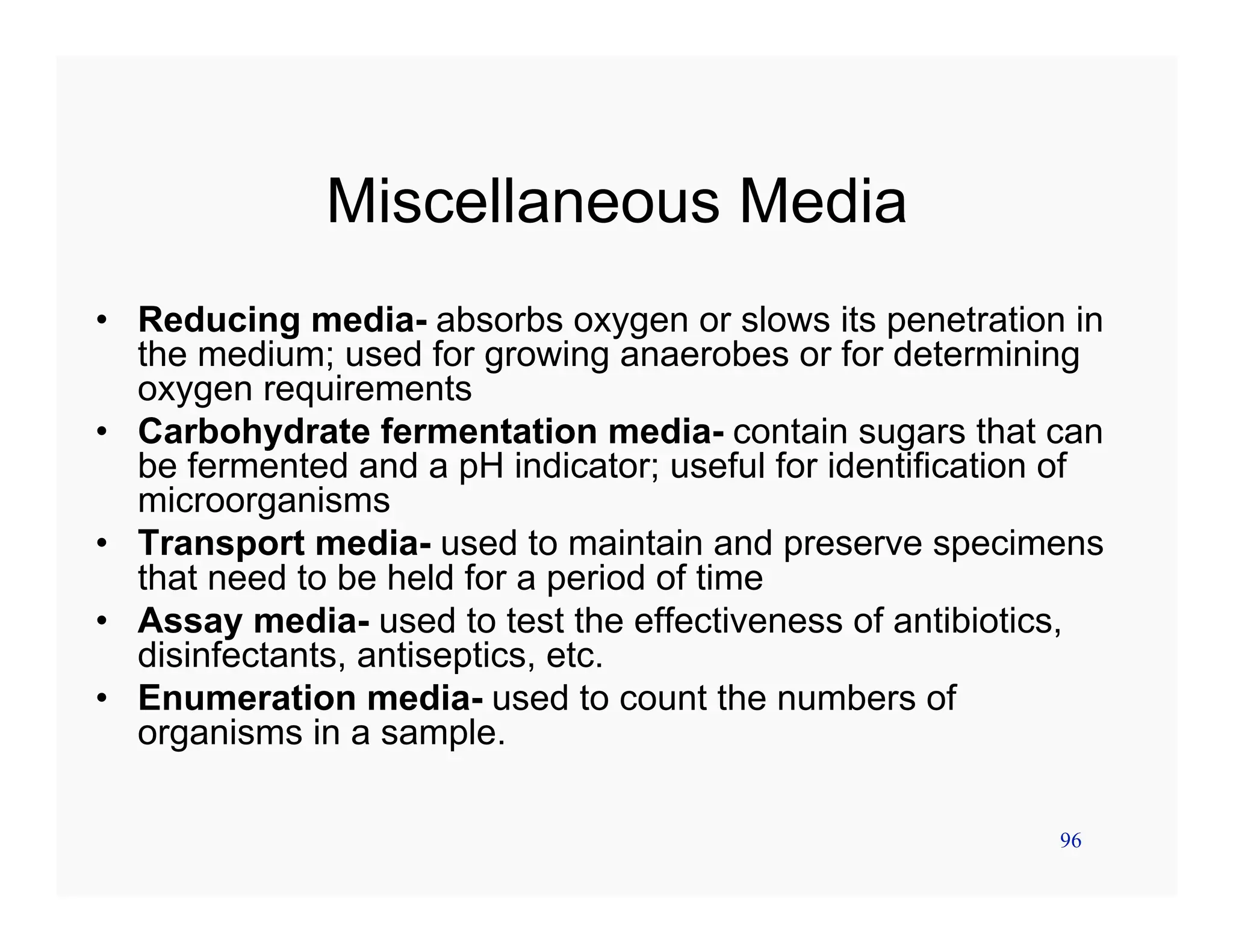 96
Miscellaneous Media
• Reducing media- absorbs oxygen or slows its penetration in
the medium; used for growing anaerobes or for determining
oxygen requirements
• Carbohydrate fermentation media- contain sugars that can
be fermented and a pH indicator; useful for identification of
microorganisms
• Transport media- used to maintain and preserve specimens
that need to be held for a period of time
• Assay media- used to test the effectiveness of antibiotics,
disinfectants, antiseptics, etc.
• Enumeration media- used to count the numbers of
organisms in a sample.
 