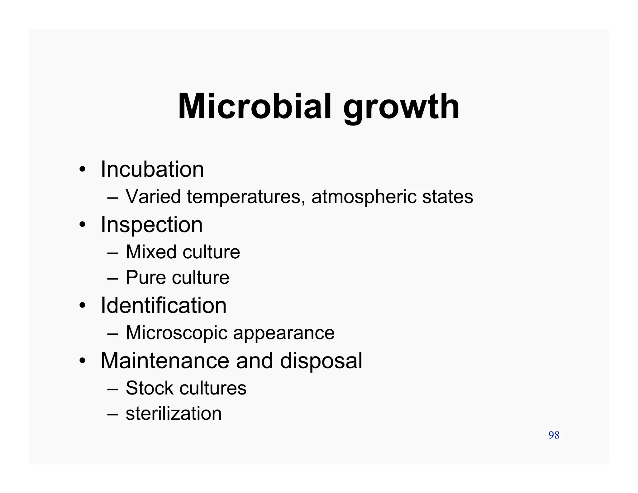 98
Microbial growth
• Incubation
– Varied temperatures, atmospheric states
• Inspection
– Mixed culture
– Pure culture
• Identification
– Microscopic appearance
• Maintenance and disposal
– Stock cultures
– sterilization
 