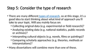 Step 5: Consider the type of research
• There are many different types of research, so at this stage, it’s a
good idea to start thinking about what kind of approach you’ll
take to your topic. Will you mainly focus on:
• Collecting original data (e.g. experimental or field research)?
• Analyzing existing data (e.g. national statistics, public records
or archives)?
• Interpreting cultural objects (e.g. novels, films or paintings)?
• Comparing scholarly approaches (e.g. theories, methods or
interpretations)?
• Many dissertations will combine more than one of these.
 