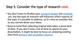 Step 5: Consider the type of research cont..
• You don’t have to finalize your research design and methods
yet, but the type of research will influence which aspects of
the topic it’s possible to address, so it’s wise to consider this
as you narrow down your ideas.
• Keep in mind that collecting original data takes a great deal
of time. If you don’t have a lot of time to spend on your
dissertation, it might be best to focus on analyzing existing
data from primary and secondary sources.
 