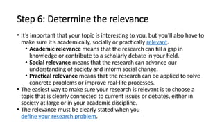 Step 6: Determine the relevance
• It’s important that your topic is interesting to you, but you’ll also have to
make sure it’s academically, socially or practically relevant.
• Academic relevance means that the research can fill a gap in
knowledge or contribute to a scholarly debate in your field.
• Social relevance means that the research can advance our
understanding of society and inform social change.
• Practical relevance means that the research can be applied to solve
concrete problems or improve real-life processes.
• The easiest way to make sure your research is relevant is to choose a
topic that is clearly connected to current issues or debates, either in
society at large or in your academic discipline.
• The relevance must be clearly stated when you
define your research problem.
 
