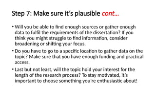 Step 7: Make sure it’s plausible cont…
• Will you be able to find enough sources or gather enough
data to fulfil the requirements of the dissertation? If you
think you might struggle to find information, consider
broadening or shifting your focus.
• Do you have to go to a specific location to gather data on the
topic? Make sure that you have enough funding and practical
access.
• Last but not least, will the topic hold your interest for the
length of the research process? To stay motivated, it’s
important to choose something you’re enthusiastic about!
 