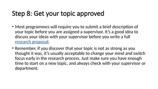 Step 8: Get your topic approved
• Most programmes will require you to submit a brief description of
your topic before you are assigned a supervisor. It’s a good idea to
discuss your ideas with your supervisor before you write a full
research proposal.
• Remember, if you discover that your topic is not as strong as you
thought it was, it’s usually acceptable to change your mind and switch
focus early in the research process. Just make sure you have enough
time to start on a new topic, and always check with your supervisor or
department.
 