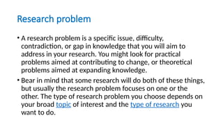 Research problem
• A research problem is a specific issue, difficulty,
contradiction, or gap in knowledge that you will aim to
address in your research. You might look for practical
problems aimed at contributing to change, or theoretical
problems aimed at expanding knowledge.
• Bear in mind that some research will do both of these things,
but usually the research problem focuses on one or the
other. The type of research problem you choose depends on
your broad topic of interest and the type of research you
want to do.
 