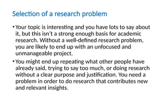 Selection of a research problem
•Your topic is interesting and you have lots to say about
it, but this isn’t a strong enough basis for academic
research. Without a well-defined research problem,
you are likely to end up with an unfocused and
unmanageable project.
•You might end up repeating what other people have
already said, trying to say too much, or doing research
without a clear purpose and justification. You need a
problem in order to do research that contributes new
and relevant insights.
 