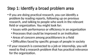 Step 1: Identify a broad problem area
• If you are doing practical research, you can identify a
problem by reading reports, following up on previous
research, and talking to people who work in the relevant
field or organization. You might look for:
• Issues with performance or efficiency in an organization
• Processes that could be improved in an institution
• Areas of concern among practitioners in a field
• Difficulties faced by specific groups of people in society
• If your research is connected to a job or internship, you will
need to find a research problem that has practical relevance
for the organization.
 