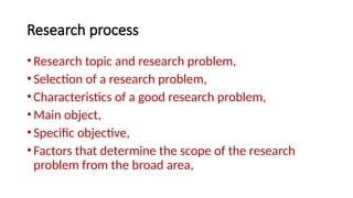 Research process
•Research topic and research problem,
•Selection of a research problem,
•Characteristics of a good research problem,
•Main object,
•Specific objective,
•Factors that determine the scope of the research
problem from the broad area,
 