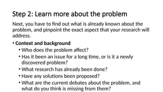 Step 2: Learn more about the problem
Next, you have to find out what is already known about the
problem, and pinpoint the exact aspect that your research will
address.
• Context and background
• Who does the problem affect?
• Has it been an issue for a long time, or is it a newly
discovered problem?
• What research has already been done?
• Have any solutions been proposed?
• What are the current debates about the problem, and
what do you think is missing from them?
 