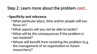 Step 2: Learn more about the problem cont…
•Specificity and relevance
•What particular place, time and/or people will you
focus on?
•What aspects will you not be able to tackle?
•What will be the consequences if the problem is
not resolved?
•Whose will benefit from resolving the problem (e.g.
the management of an organization or future
researchers)?
 