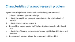 Characteristics of a good research problem
A good research problem should have the following characteristics:
i. It should address a gap in knowledge.
ii. It should be significant enough to contribute to the existing body of
research
iii. It should lead to further research
iv. The problem should render itself to investigation through collection of
data
v. It should be of interest to the researcher and suit his/her skills, time, and
resources
vi. The approach towards solving the problem should be ethical
 