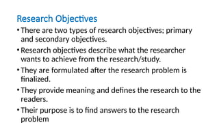Research Objectives
•There are two types of research objectives; primary
and secondary objectives.
•Research objectives describe what the researcher
wants to achieve from the research/study.
•They are formulated after the research problem is
finalized.
•They provide meaning and defines the research to the
readers.
•Their purpose is to find answers to the research
problem
 