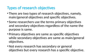 Types of research objectives
•There are two types of research objectives, namely,
main/general objectives and specific objectives.
•Some researchers use the terms primary objectives
and secondary objectives regardless of the name the
purpose is same.
•Primary objectives are same as specific objectives
while secondary objectives are same as main/general
objectives.
•Not every research has secondary or general
objectives but every research has a specific objective.
 