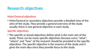 Research objectives
Main/General objectives
• Main/General or secondary objectives provide a detailed view of the
aims of the study. They provide a general overview of the study
usually, there is one general objective in each study.
Specific objectives
• The specific or broad objectives define what is the main aim of the
study. There can be many specific objectives because every “what”,
“where” and “how” of the research should be provided in the specific
objectives. The specific objective is the essence of the study and it
gives the main idea since they provide focus to the study
 
