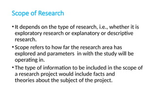 Scope of Research
•It depends on the type of research, i.e., whether it is
exploratory research or explanatory or descriptive
research.
•Scope refers to how far the research area has
explored and parameters in with the study will be
operating in.
•The type of information to be included in the scope of
a research project would include facts and
theories about the subject of the project.
 