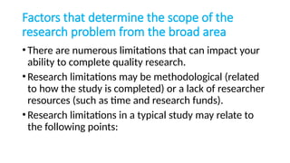 Factors that determine the scope of the
research problem from the broad area
•There are numerous limitations that can impact your
ability to complete quality research.
•Research limitations may be methodological (related
to how the study is completed) or a lack of researcher
resources (such as time and research funds).
•Research limitations in a typical study may relate to
the following points:
 