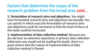 Factors that determine the scope of the
research problem from the broad area cont…
1. Formulation of research aims and objectives. You might
have formulated research aims and objectives too broadly. You
can specify in which ways the formulation of research aims
and objectives could be narrowed so that the level of focus of
the study could be increased.
2. Implementation of data collection method. Because you
do not have an extensive experience in primary data collection
(otherwise you would not be reading this book), there is a
great chance that the nature of implementation of data
collection method is flawed.
 
