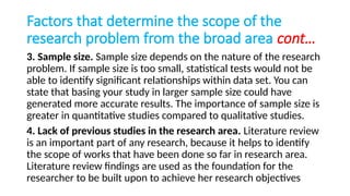Factors that determine the scope of the
research problem from the broad area cont…
3. Sample size. Sample size depends on the nature of the research
problem. If sample size is too small, statistical tests would not be
able to identify significant relationships within data set. You can
state that basing your study in larger sample size could have
generated more accurate results. The importance of sample size is
greater in quantitative studies compared to qualitative studies.
4. Lack of previous studies in the research area. Literature review
is an important part of any research, because it helps to identify
the scope of works that have been done so far in research area.
Literature review findings are used as the foundation for the
researcher to be built upon to achieve her research objectives
 