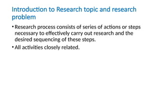 Introduction to Research topic and research
problem
•Research process consists of series of actions or steps
necessary to effectively carry out research and the
desired sequencing of these steps.
•All activities closely related.
 