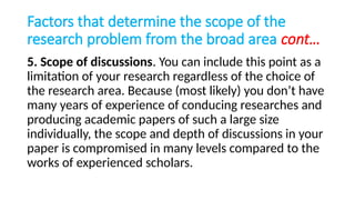 Factors that determine the scope of the
research problem from the broad area cont…
5. Scope of discussions. You can include this point as a
limitation of your research regardless of the choice of
the research area. Because (most likely) you don’t have
many years of experience of conducing researches and
producing academic papers of such a large size
individually, the scope and depth of discussions in your
paper is compromised in many levels compared to the
works of experienced scholars.
 