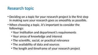 Research topic
• Deciding on a topic for your research project is the first step
in making sure your research goes as smoothly as possible.
• When choosing a topic, it’s important to consider the
followings:
• Your institution and department’s requirements
• Your areas of knowledge and interest
• The scientific, social, or practical relevance
• The availability of data and sources
• The length and timeframe of your research project
 