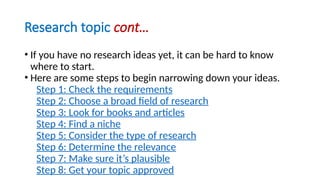 Research topic cont…
• If you have no research ideas yet, it can be hard to know
where to start.
• Here are some steps to begin narrowing down your ideas.
Step 1: Check the requirements
Step 2: Choose a broad field of research
Step 3: Look for books and articles
Step 4: Find a niche
Step 5: Consider the type of research
Step 6: Determine the relevance
Step 7: Make sure it’s plausible
Step 8: Get your topic approved
 