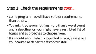 Step 1: Check the requirements cont…
•Some programmes will have stricter requirements
than others.
•You might be given nothing more than a word count
and a deadline, or you might have a restricted list of
topics and approaches to choose from.
•If in doubt about what is expected of you, always ask
your course or department coordinator.
 