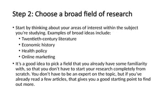 Step 2: Choose a broad field of research
• Start by thinking about your areas of interest within the subject
you’re studying. Examples of broad ideas include:
• Twentieth-century literature
• Economic history
• Health policy
• Online marketing
• It’s a good idea to pick a field that you already have some familiarity
with, so that you don’t have to start your research completely from
scratch. You don’t have to be an expert on the topic, but if you’ve
already read a few articles, that gives you a good starting point to find
out more.
 