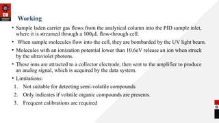 Working
• Sample laden carrier gas flows from the analytical column into the PID sample inlet,
where it is streamed through a 100µL flow-through cell.
• When sample molecules flow into the cell, they are bombarded by the UV light beam.
• Molecules with an ionization potential lower than 10.6eV release an ion when struck
by the ultraviolet photons.
• These ions are attracted to a collector electrode, then sent to the amplifier to produce
an analog signal, which is acquired by the data system.
• Limitations:
1. Not suitable for detecting semi-volatile compounds
2. Only indicates if volatile organic compounds are presents.
3. Frequent calibrations are required
 