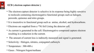 14
ECD ( electron capture detector )
• The electron-capture detector is selective in its response being highly sensitive
to molecule containing electronegative functional groups such as halogen,
peroxide, quinones and nitro groups.
• It is insensitive to functional group such as amine, alcohol, and hydrocarbons.
• Electrons are supplied from a 63
Ni foil Lining the detector cell.
• As current is generated in the cell. Electronegative compound capture electron
resulting in a reduction in the current.
• The amount of current loss is indirectly measured and signal is generated.
• Selectivity : Halogen, nitrates, conjugated carbonyls
• Temperature : 300-400 c
• Gases : Nitrogen/Argon/methane
 