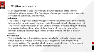 16
MS (Mass spectrometer)
• Mass spectrometry is used to accurately measure the mass of the various
molecules within a sample. The four stages of mass spectrometry are – ionization,
acceleration, deflection, and detection.
Ionization
• The sample is vaporized before being passed into an ionization chamber where it
is bombarded by a stream of electrons emitted by an electrically heated metal coil.
The forceful collisions knock off one or more electrons from the particle, resulting
in a positively charged ion. Most of these have a +1 charge because of the
inherent difficulty in removing a second electron from an ion that is already
positive.
Acceleration
• The positively charged ionization chamber repels the positively charged ions,
which accelerate towards three negatively charged slits with progressively
decreasing voltage. The speed at which they accelerate depends on their mass so
the lighter ions move faster than the heavier molecules.
 