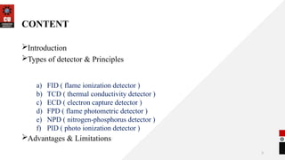 3
CONTENT
Introduction
Types of detector & Principles
Advantages & Limitations
a) FID ( flame ionization detector )
b) TCD ( thermal conductivity detector )
c) ECD ( electron capture detector )
d) FPD ( flame photometric detector )
e) NPD ( nitrogen-phosphorus detector )
f) PID ( photo ionization detector )
 