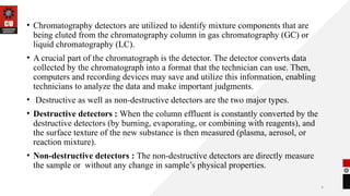 4
.
• Chromatography detectors are utilized to identify mixture components that are
being eluted from the chromatography column in gas chromatography (GC) or
liquid chromatography (LC).
• A crucial part of the chromatograph is the detector. The detector converts data
collected by the chromatograph into a format that the technician can use. Then,
computers and recording devices may save and utilize this information, enabling
technicians to analyze the data and make important judgments.
• Destructive as well as non-destructive detectors are the two major types.
• Destructive detectors : When the column effluent is constantly converted by the
destructive detectors (by burning, evaporating, or combining with reagents), and
the surface texture of the new substance is then measured (plasma, aerosol, or
reaction mixture).
• Non-destructive detectors : The non-destructive detectors are directly measure
the sample or without any change in sample’s physical properties.
 