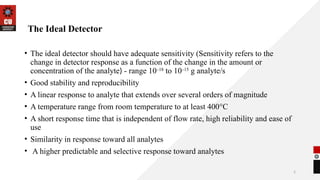 5
The Ideal Detector
• The ideal detector should have adequate sensitivity (Sensitivity refers to the
change in detector response as a function of the change in the amount or
concentration of the analyte) - range 10–18
to 10–15
g analyte/s
• Good stability and reproducibility
• A linear response to analyte that extends over several orders of magnitude
• A temperature range from room temperature to at least 400°C
• A short response time that is independent of flow rate, high reliability and ease of
use
• Similarity in response toward all analytes
• A higher predictable and selective response toward analytes
 