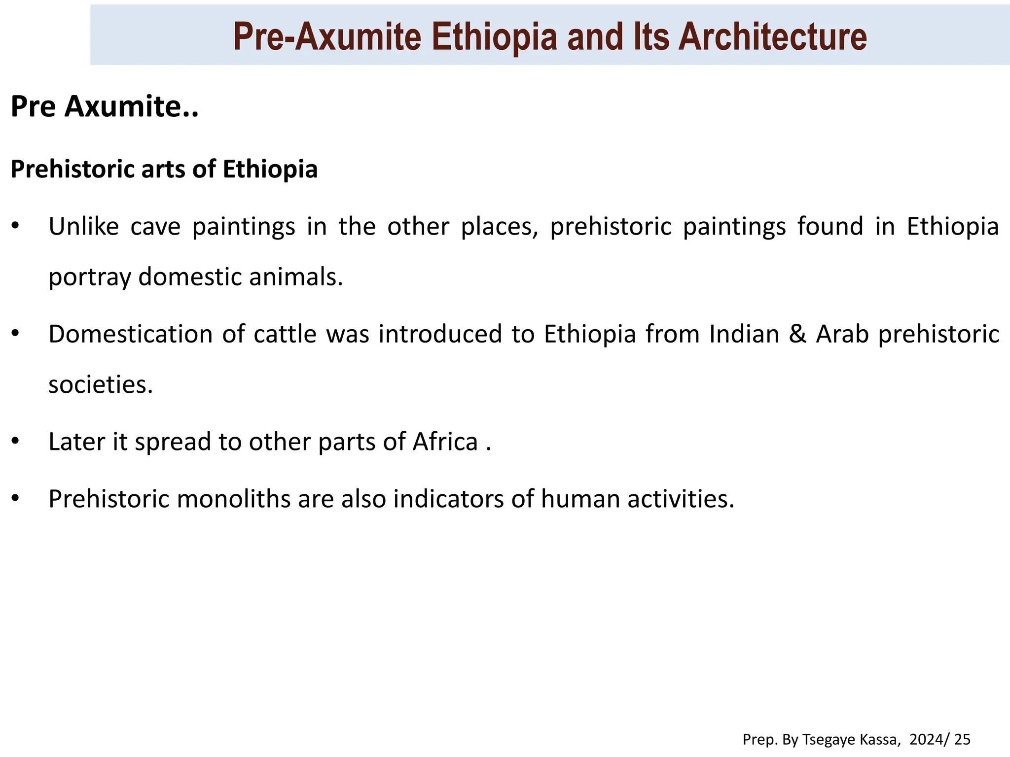 Pre-Axumite Ethiopia and Its Architecture
Prep. By Tsegaye Kassa, 2024/ 25
Prehistoric arts of Ethiopia
• Unlike cave paintings in the other places, prehistoric paintings found in Ethiopia
portray domestic animals.
• Domestication of cattle was introduced to Ethiopia from Indian & Arab prehistoric
societies.
• Later it spread to other parts of Africa .
• Prehistoric monoliths are also indicators of human activities.
Pre Axumite..
 