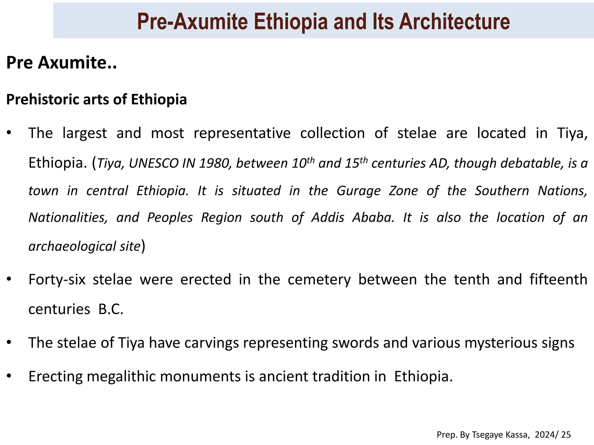 Pre-Axumite Ethiopia and Its Architecture
Prep. By Tsegaye Kassa, 2024/ 25
Prehistoric arts of Ethiopia
• The largest and most representative collection of stelae are located in Tiya,
Ethiopia. (Tiya, UNESCO IN 1980, between 10th and 15th centuries AD, though debatable, is a
town in central Ethiopia. It is situated in the Gurage Zone of the Southern Nations,
Nationalities, and Peoples Region south of Addis Ababa. It is also the location of an
archaeological site)
• Forty-six stelae were erected in the cemetery between the tenth and fifteenth
centuries B.C.
• The stelae of Tiya have carvings representing swords and various mysterious signs
• Erecting megalithic monuments is ancient tradition in Ethiopia.
Pre Axumite..
 