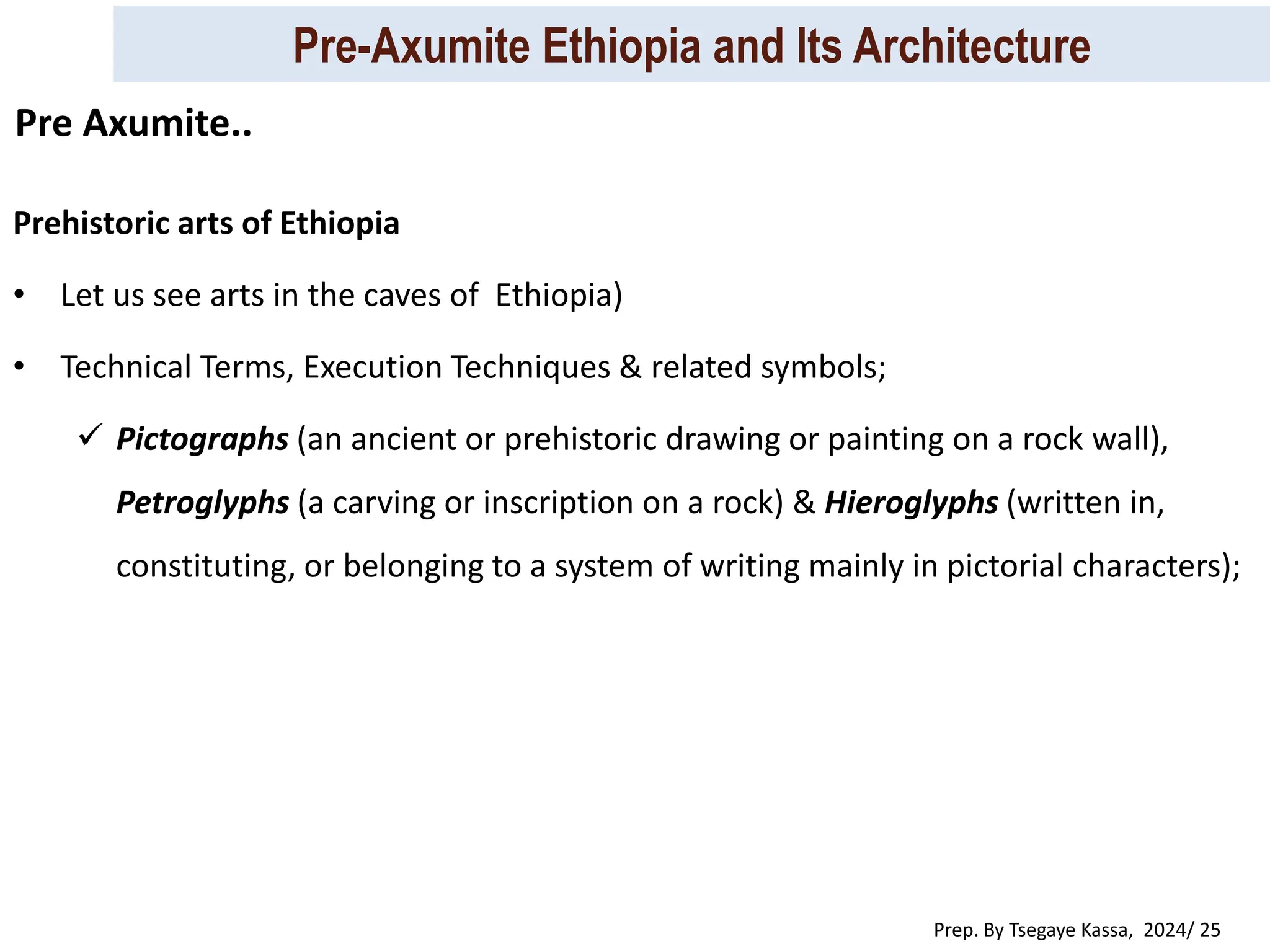 Pre-Axumite Ethiopia and Its Architecture
Prep. By Tsegaye Kassa, 2024/ 25
Prehistoric arts of Ethiopia
• Let us see arts in the caves of Ethiopia)
• Technical Terms, Execution Techniques & related symbols;
 Pictographs (an ancient or prehistoric drawing or painting on a rock wall),
Petroglyphs (a carving or inscription on a rock) & Hieroglyphs (written in,
constituting, or belonging to a system of writing mainly in pictorial characters);
Pre Axumite..
 