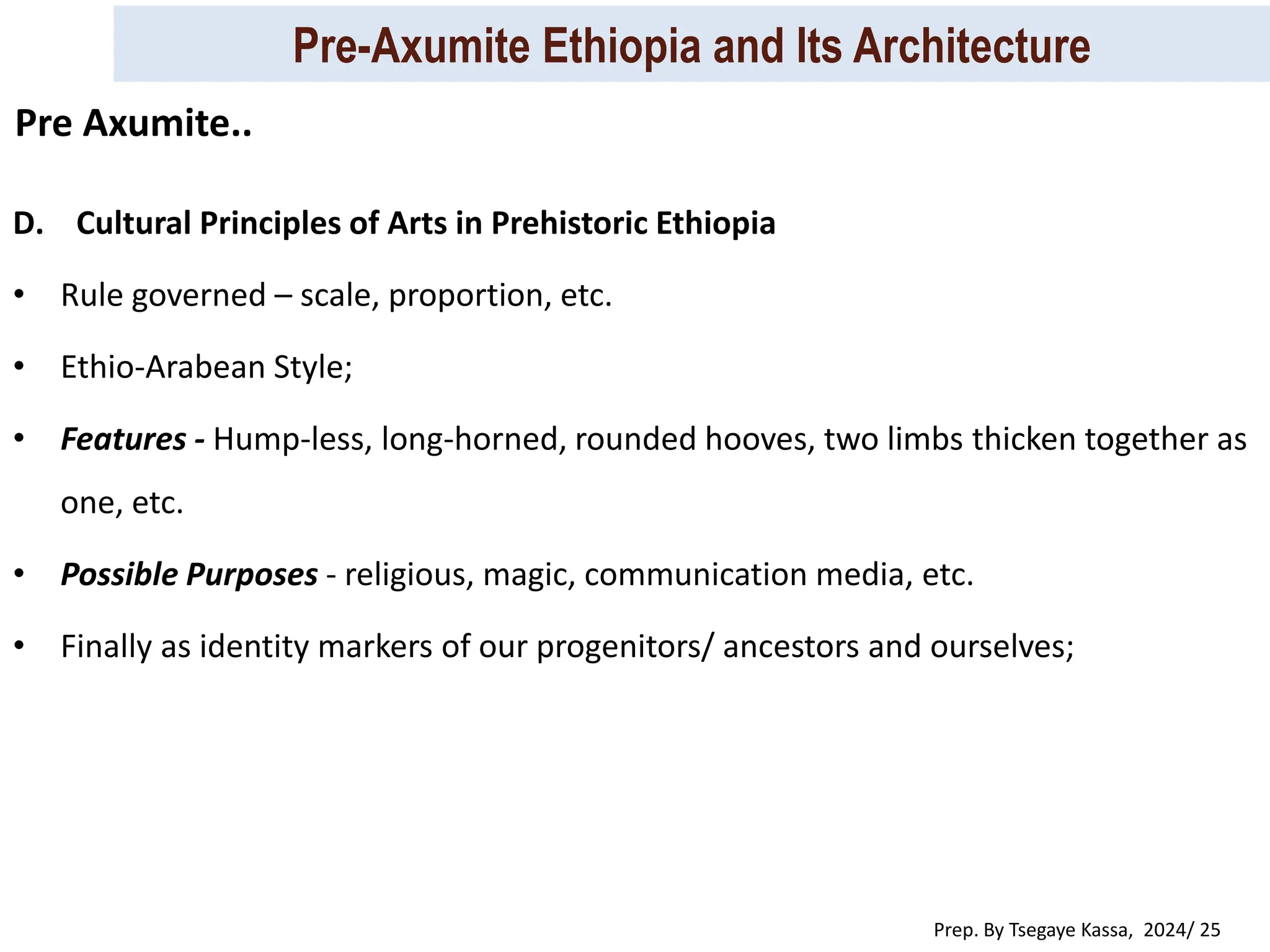 Pre-Axumite Ethiopia and Its Architecture
Prep. By Tsegaye Kassa, 2024/ 25
D. Cultural Principles of Arts in Prehistoric Ethiopia
• Rule governed – scale, proportion, etc.
• Ethio-Arabean Style;
• Features - Hump-less, long-horned, rounded hooves, two limbs thicken together as
one, etc.
• Possible Purposes - religious, magic, communication media, etc.
• Finally as identity markers of our progenitors/ ancestors and ourselves;
Pre Axumite..
 