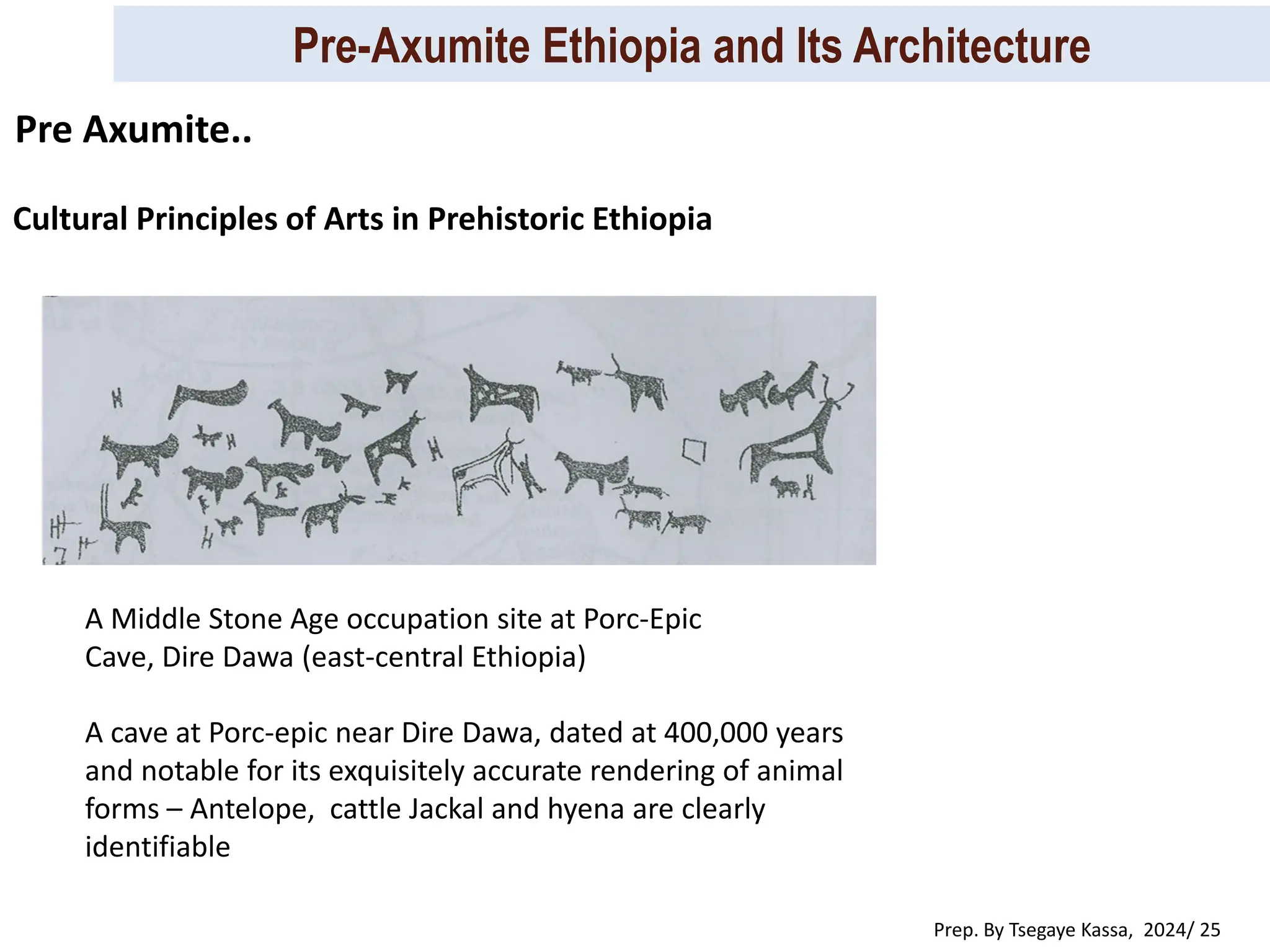 Pre-Axumite Ethiopia and Its Architecture
Prep. By Tsegaye Kassa, 2024/ 25
Cultural Principles of Arts in Prehistoric Ethiopia
Pre Axumite..
A cave at Porc-epic near Dire Dawa, dated at 400,000 years
and notable for its exquisitely accurate rendering of animal
forms – Antelope, cattle Jackal and hyena are clearly
identifiable
A Middle Stone Age occupation site at Porc-Epic
Cave, Dire Dawa (east-central Ethiopia)
 