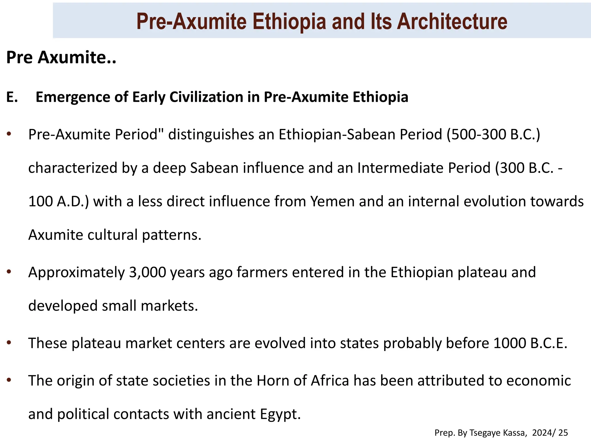 Pre-Axumite Ethiopia and Its Architecture
Prep. By Tsegaye Kassa, 2024/ 25
E. Emergence of Early Civilization in Pre-Axumite Ethiopia
• Pre-Axumite Period" distinguishes an Ethiopian-Sabean Period (500-300 B.C.)
characterized by a deep Sabean influence and an Intermediate Period (300 B.C. -
100 A.D.) with a less direct influence from Yemen and an internal evolution towards
Axumite cultural patterns.
• Approximately 3,000 years ago farmers entered in the Ethiopian plateau and
developed small markets.
• These plateau market centers are evolved into states probably before 1000 B.C.E.
• The origin of state societies in the Horn of Africa has been attributed to economic
and political contacts with ancient Egypt.
Pre Axumite..
 