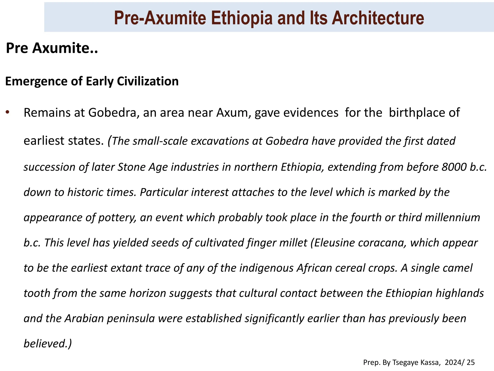 Pre-Axumite Ethiopia and Its Architecture
Prep. By Tsegaye Kassa, 2024/ 25
Emergence of Early Civilization
• Remains at Gobedra, an area near Axum, gave evidences for the birthplace of
earliest states. (The small-scale excavations at Gobedra have provided the first dated
succession of later Stone Age industries in northern Ethiopia, extending from before 8000 b.c.
down to historic times. Particular interest attaches to the level which is marked by the
appearance of pottery, an event which probably took place in the fourth or third millennium
b.c. This level has yielded seeds of cultivated finger millet (Eleusine coracana, which appear
to be the earliest extant trace of any of the indigenous African cereal crops. A single camel
tooth from the same horizon suggests that cultural contact between the Ethiopian highlands
and the Arabian peninsula were established significantly earlier than has previously been
believed.)
Pre Axumite..
 